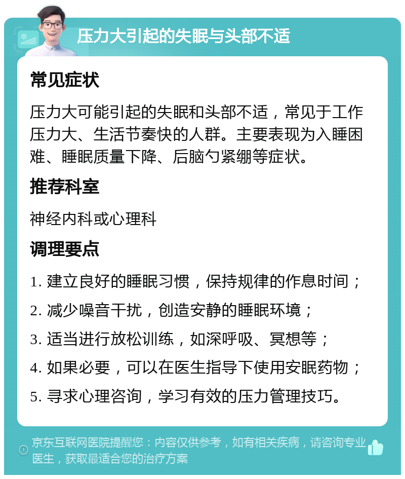 压力大引起的失眠与头部不适 常见症状 压力大可能引起的失眠和头部不适，常见于工作压力大、生活节奏快的人群。主要表现为入睡困难、睡眠质量下降、后脑勺紧绷等症状。 推荐科室 神经内科或心理科 调理要点 1. 建立良好的睡眠习惯，保持规律的作息时间； 2. 减少噪音干扰，创造安静的睡眠环境； 3. 适当进行放松训练，如深呼吸、冥想等； 4. 如果必要，可以在医生指导下使用安眠药物； 5. 寻求心理咨询，学习有效的压力管理技巧。