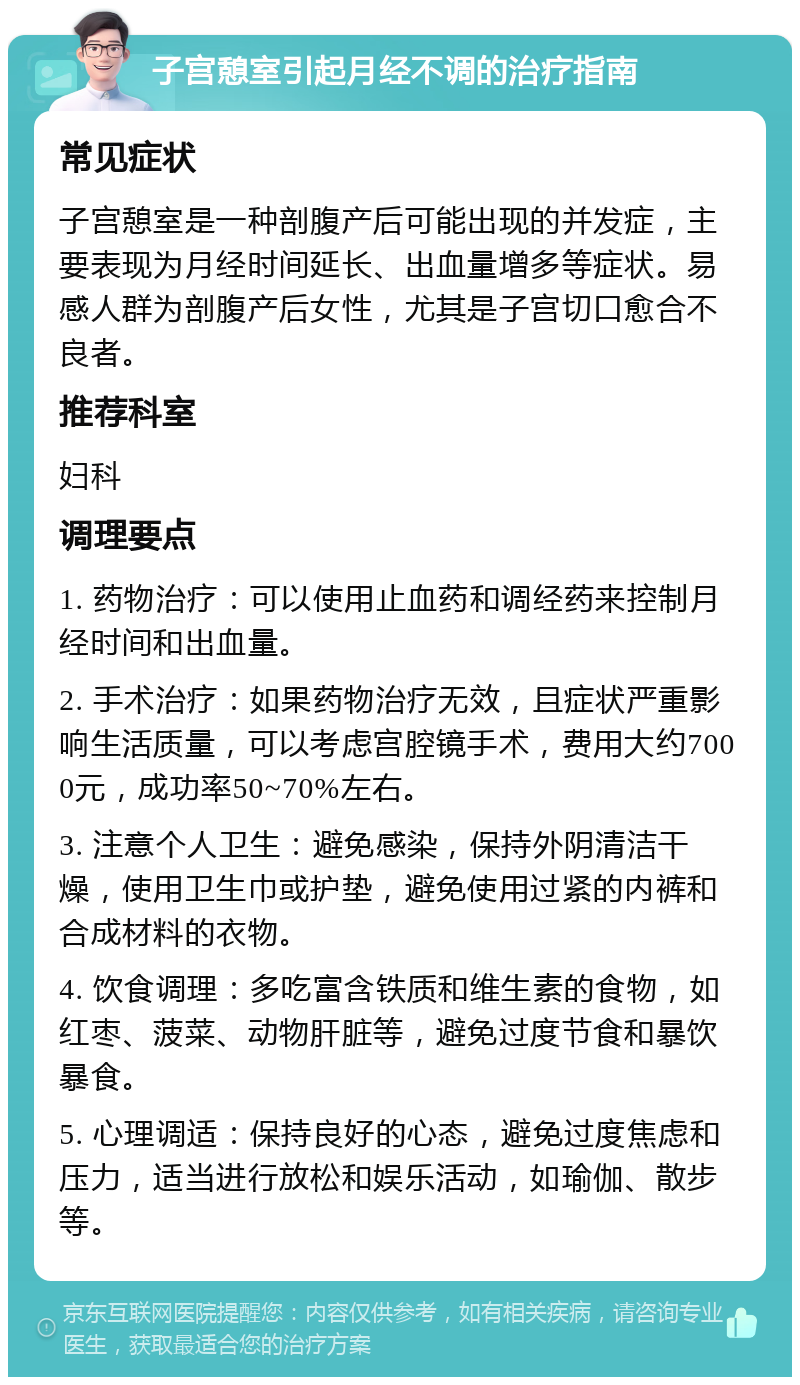 子宫憩室引起月经不调的治疗指南 常见症状 子宫憩室是一种剖腹产后可能出现的并发症，主要表现为月经时间延长、出血量增多等症状。易感人群为剖腹产后女性，尤其是子宫切口愈合不良者。 推荐科室 妇科 调理要点 1. 药物治疗：可以使用止血药和调经药来控制月经时间和出血量。 2. 手术治疗：如果药物治疗无效，且症状严重影响生活质量，可以考虑宫腔镜手术，费用大约7000元，成功率50~70%左右。 3. 注意个人卫生：避免感染，保持外阴清洁干燥，使用卫生巾或护垫，避免使用过紧的内裤和合成材料的衣物。 4. 饮食调理：多吃富含铁质和维生素的食物，如红枣、菠菜、动物肝脏等，避免过度节食和暴饮暴食。 5. 心理调适：保持良好的心态，避免过度焦虑和压力，适当进行放松和娱乐活动，如瑜伽、散步等。