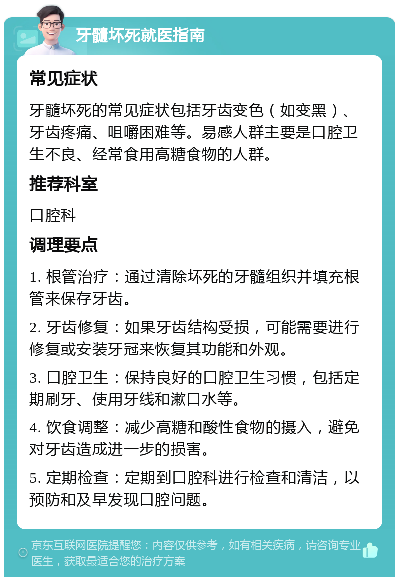 牙髓坏死就医指南 常见症状 牙髓坏死的常见症状包括牙齿变色（如变黑）、牙齿疼痛、咀嚼困难等。易感人群主要是口腔卫生不良、经常食用高糖食物的人群。 推荐科室 口腔科 调理要点 1. 根管治疗：通过清除坏死的牙髓组织并填充根管来保存牙齿。 2. 牙齿修复：如果牙齿结构受损，可能需要进行修复或安装牙冠来恢复其功能和外观。 3. 口腔卫生：保持良好的口腔卫生习惯，包括定期刷牙、使用牙线和漱口水等。 4. 饮食调整：减少高糖和酸性食物的摄入，避免对牙齿造成进一步的损害。 5. 定期检查：定期到口腔科进行检查和清洁，以预防和及早发现口腔问题。