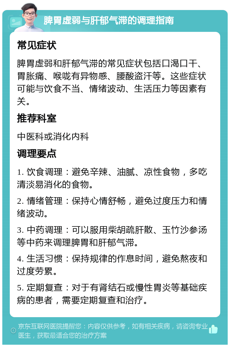 脾胃虚弱与肝郁气滞的调理指南 常见症状 脾胃虚弱和肝郁气滞的常见症状包括口渴口干、胃胀痛、喉咙有异物感、腰酸盗汗等。这些症状可能与饮食不当、情绪波动、生活压力等因素有关。 推荐科室 中医科或消化内科 调理要点 1. 饮食调理：避免辛辣、油腻、凉性食物，多吃清淡易消化的食物。 2. 情绪管理：保持心情舒畅，避免过度压力和情绪波动。 3. 中药调理：可以服用柴胡疏肝散、玉竹沙参汤等中药来调理脾胃和肝郁气滞。 4. 生活习惯：保持规律的作息时间，避免熬夜和过度劳累。 5. 定期复查：对于有肾结石或慢性胃炎等基础疾病的患者，需要定期复查和治疗。