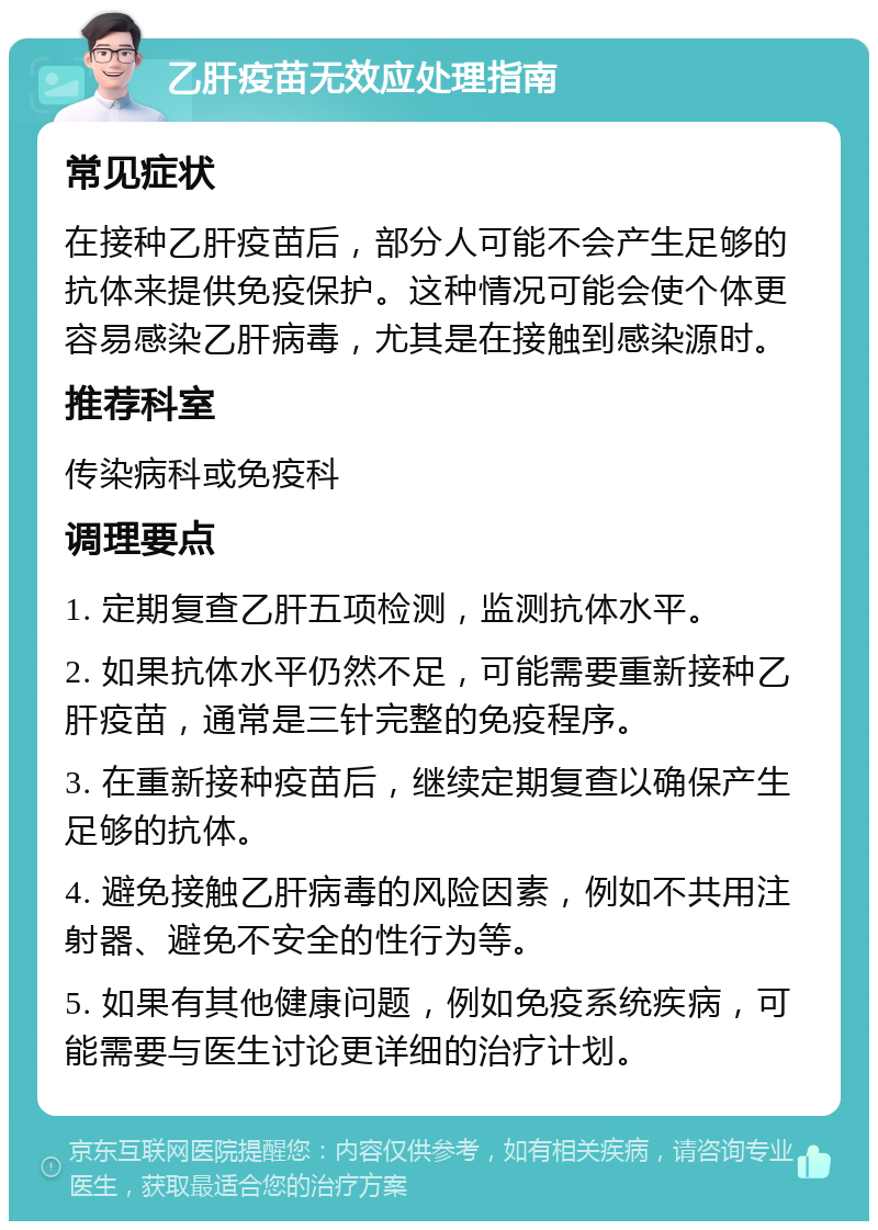 乙肝疫苗无效应处理指南 常见症状 在接种乙肝疫苗后，部分人可能不会产生足够的抗体来提供免疫保护。这种情况可能会使个体更容易感染乙肝病毒，尤其是在接触到感染源时。 推荐科室 传染病科或免疫科 调理要点 1. 定期复查乙肝五项检测，监测抗体水平。 2. 如果抗体水平仍然不足，可能需要重新接种乙肝疫苗，通常是三针完整的免疫程序。 3. 在重新接种疫苗后，继续定期复查以确保产生足够的抗体。 4. 避免接触乙肝病毒的风险因素，例如不共用注射器、避免不安全的性行为等。 5. 如果有其他健康问题，例如免疫系统疾病，可能需要与医生讨论更详细的治疗计划。