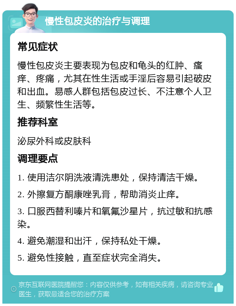 慢性包皮炎的治疗与调理 常见症状 慢性包皮炎主要表现为包皮和龟头的红肿、瘙痒、疼痛，尤其在性生活或手淫后容易引起破皮和出血。易感人群包括包皮过长、不注意个人卫生、频繁性生活等。 推荐科室 泌尿外科或皮肤科 调理要点 1. 使用洁尔阴洗液清洗患处，保持清洁干燥。 2. 外擦复方酮康唑乳膏，帮助消炎止痒。 3. 口服西替利嗪片和氧氟沙星片，抗过敏和抗感染。 4. 避免潮湿和出汗，保持私处干燥。 5. 避免性接触，直至症状完全消失。