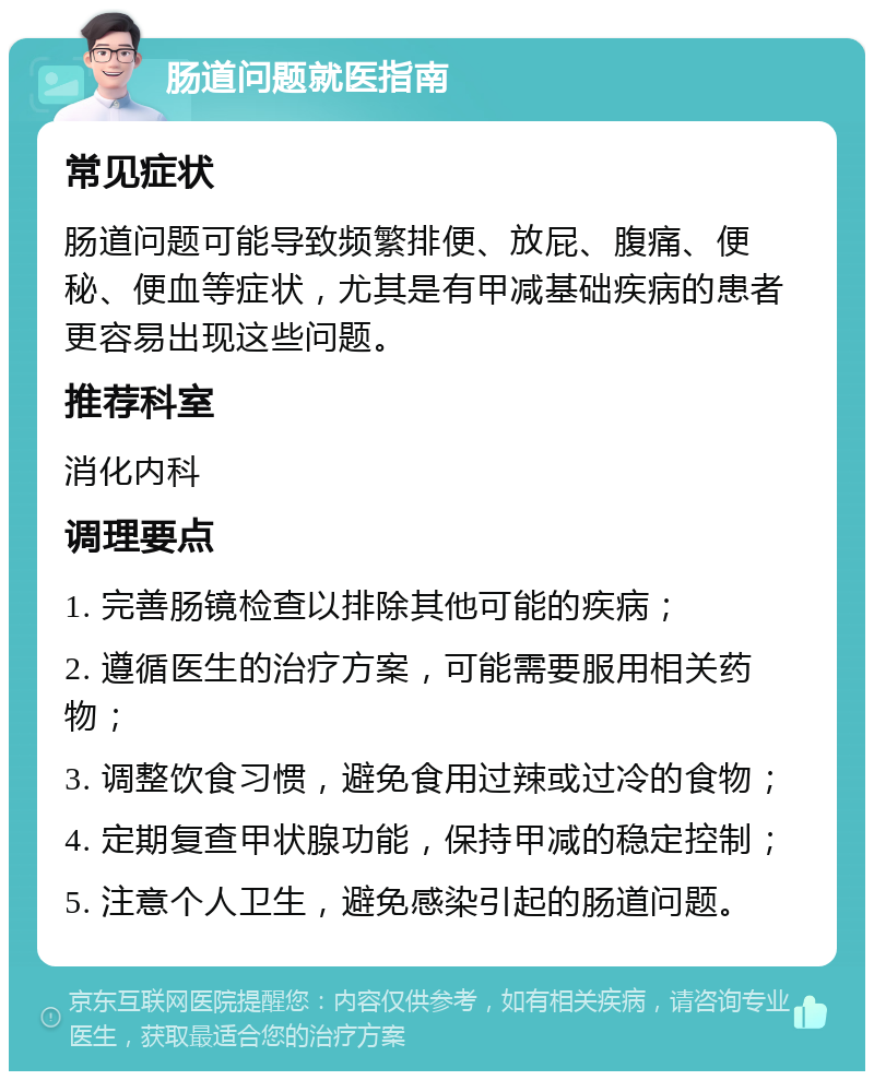 肠道问题就医指南 常见症状 肠道问题可能导致频繁排便、放屁、腹痛、便秘、便血等症状，尤其是有甲减基础疾病的患者更容易出现这些问题。 推荐科室 消化内科 调理要点 1. 完善肠镜检查以排除其他可能的疾病； 2. 遵循医生的治疗方案，可能需要服用相关药物； 3. 调整饮食习惯，避免食用过辣或过冷的食物； 4. 定期复查甲状腺功能，保持甲减的稳定控制； 5. 注意个人卫生，避免感染引起的肠道问题。