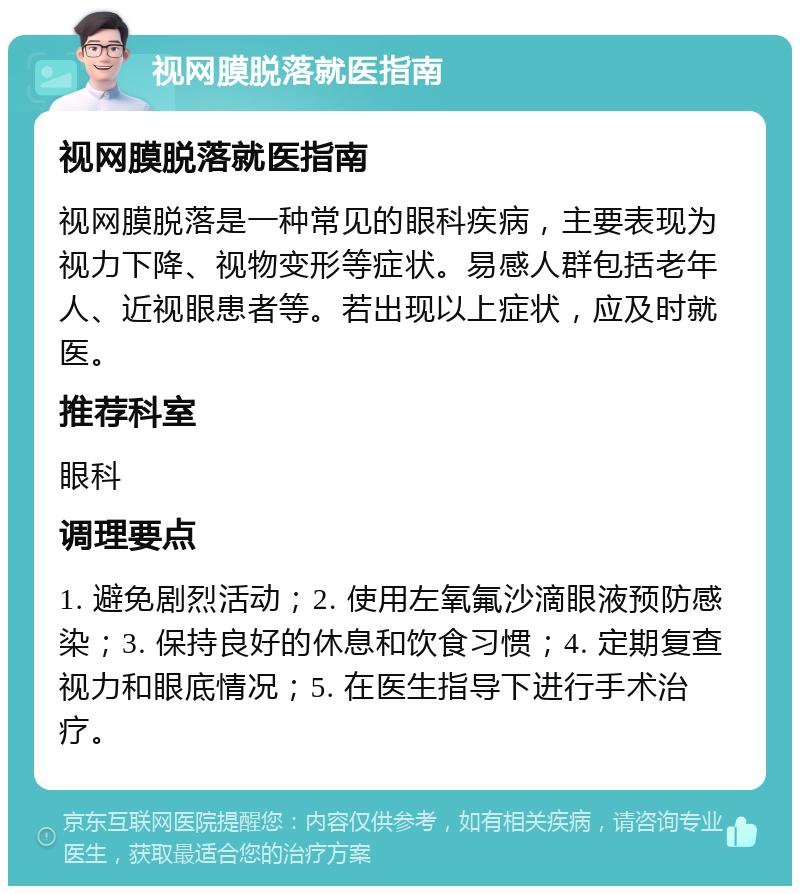 视网膜脱落就医指南 视网膜脱落就医指南 视网膜脱落是一种常见的眼科疾病，主要表现为视力下降、视物变形等症状。易感人群包括老年人、近视眼患者等。若出现以上症状，应及时就医。 推荐科室 眼科 调理要点 1. 避免剧烈活动；2. 使用左氧氟沙滴眼液预防感染；3. 保持良好的休息和饮食习惯；4. 定期复查视力和眼底情况；5. 在医生指导下进行手术治疗。