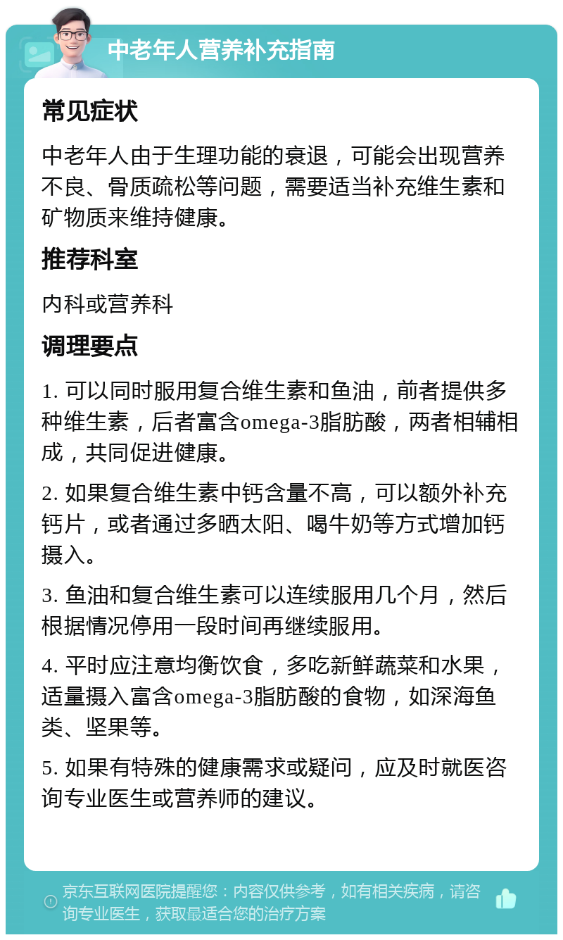 中老年人营养补充指南 常见症状 中老年人由于生理功能的衰退，可能会出现营养不良、骨质疏松等问题，需要适当补充维生素和矿物质来维持健康。 推荐科室 内科或营养科 调理要点 1. 可以同时服用复合维生素和鱼油，前者提供多种维生素，后者富含omega-3脂肪酸，两者相辅相成，共同促进健康。 2. 如果复合维生素中钙含量不高，可以额外补充钙片，或者通过多晒太阳、喝牛奶等方式增加钙摄入。 3. 鱼油和复合维生素可以连续服用几个月，然后根据情况停用一段时间再继续服用。 4. 平时应注意均衡饮食，多吃新鲜蔬菜和水果，适量摄入富含omega-3脂肪酸的食物，如深海鱼类、坚果等。 5. 如果有特殊的健康需求或疑问，应及时就医咨询专业医生或营养师的建议。