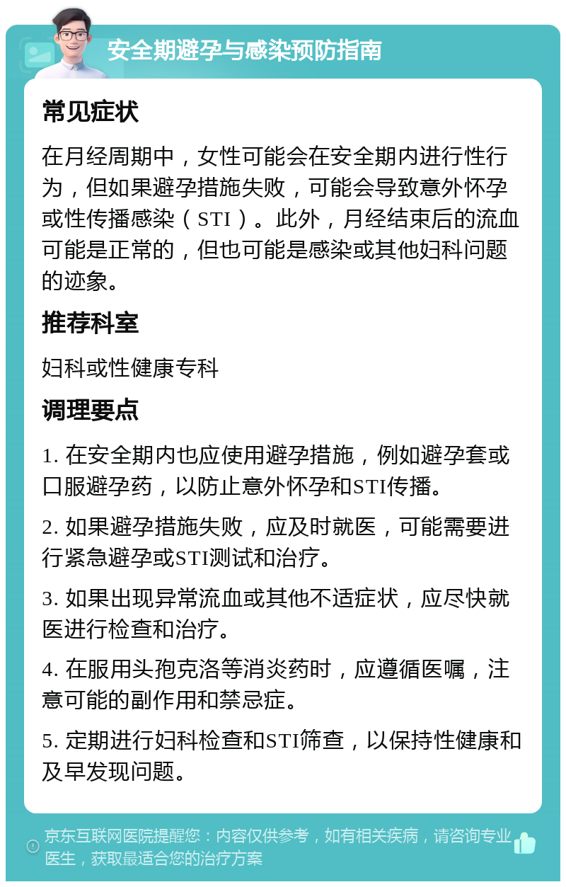 安全期避孕与感染预防指南 常见症状 在月经周期中，女性可能会在安全期内进行性行为，但如果避孕措施失败，可能会导致意外怀孕或性传播感染（STI）。此外，月经结束后的流血可能是正常的，但也可能是感染或其他妇科问题的迹象。 推荐科室 妇科或性健康专科 调理要点 1. 在安全期内也应使用避孕措施，例如避孕套或口服避孕药，以防止意外怀孕和STI传播。 2. 如果避孕措施失败，应及时就医，可能需要进行紧急避孕或STI测试和治疗。 3. 如果出现异常流血或其他不适症状，应尽快就医进行检查和治疗。 4. 在服用头孢克洛等消炎药时，应遵循医嘱，注意可能的副作用和禁忌症。 5. 定期进行妇科检查和STI筛查，以保持性健康和及早发现问题。