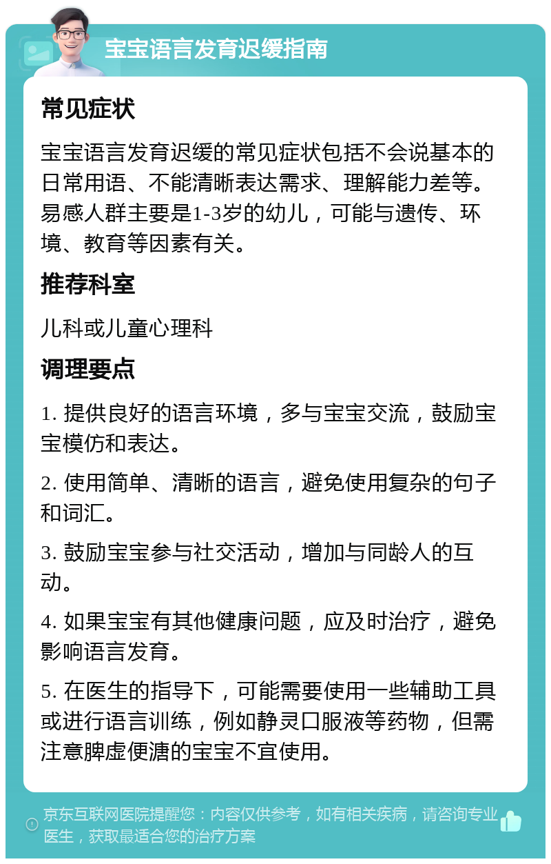 宝宝语言发育迟缓指南 常见症状 宝宝语言发育迟缓的常见症状包括不会说基本的日常用语、不能清晰表达需求、理解能力差等。易感人群主要是1-3岁的幼儿，可能与遗传、环境、教育等因素有关。 推荐科室 儿科或儿童心理科 调理要点 1. 提供良好的语言环境，多与宝宝交流，鼓励宝宝模仿和表达。 2. 使用简单、清晰的语言，避免使用复杂的句子和词汇。 3. 鼓励宝宝参与社交活动，增加与同龄人的互动。 4. 如果宝宝有其他健康问题，应及时治疗，避免影响语言发育。 5. 在医生的指导下，可能需要使用一些辅助工具或进行语言训练，例如静灵口服液等药物，但需注意脾虚便溏的宝宝不宜使用。