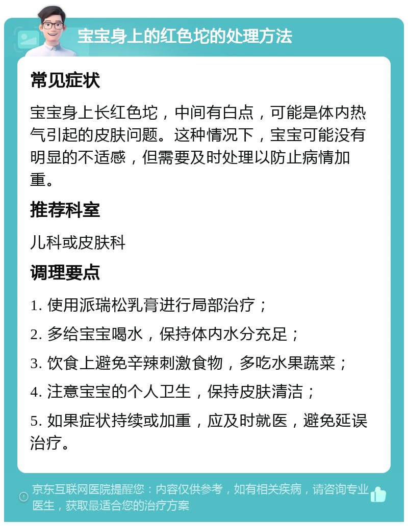 宝宝身上的红色坨的处理方法 常见症状 宝宝身上长红色坨，中间有白点，可能是体内热气引起的皮肤问题。这种情况下，宝宝可能没有明显的不适感，但需要及时处理以防止病情加重。 推荐科室 儿科或皮肤科 调理要点 1. 使用派瑞松乳膏进行局部治疗； 2. 多给宝宝喝水，保持体内水分充足； 3. 饮食上避免辛辣刺激食物，多吃水果蔬菜； 4. 注意宝宝的个人卫生，保持皮肤清洁； 5. 如果症状持续或加重，应及时就医，避免延误治疗。