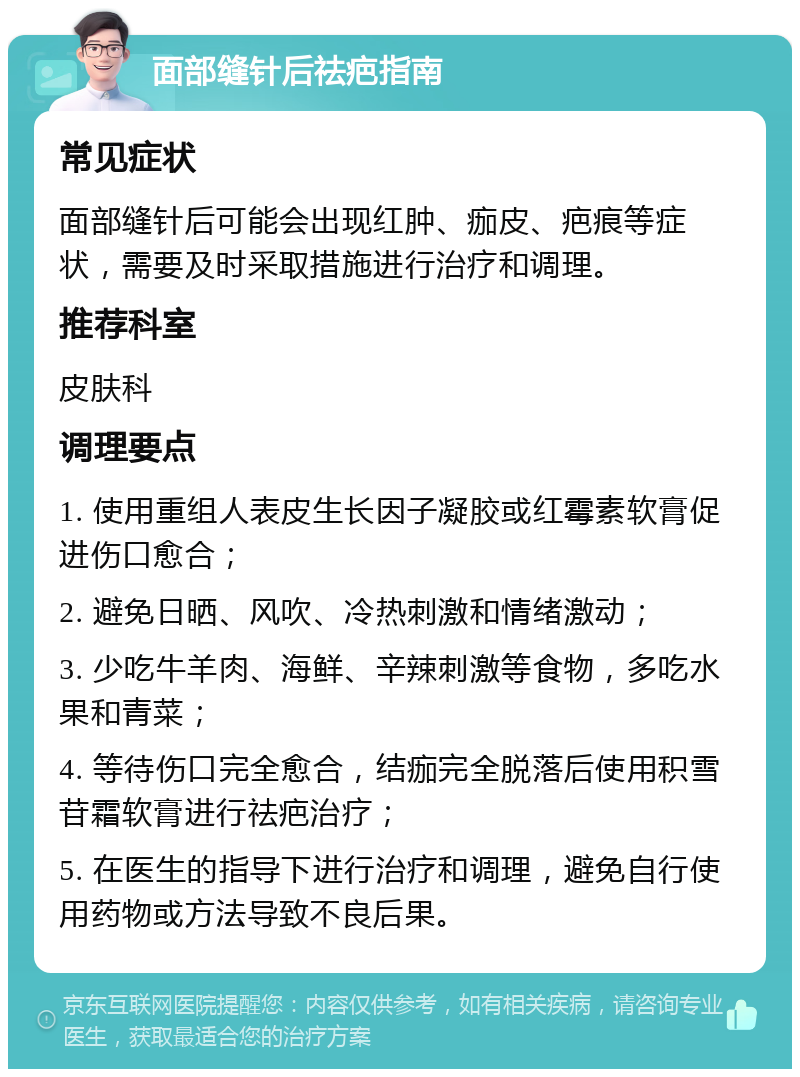 面部缝针后祛疤指南 常见症状 面部缝针后可能会出现红肿、痂皮、疤痕等症状，需要及时采取措施进行治疗和调理。 推荐科室 皮肤科 调理要点 1. 使用重组人表皮生长因子凝胶或红霉素软膏促进伤口愈合； 2. 避免日晒、风吹、冷热刺激和情绪激动； 3. 少吃牛羊肉、海鲜、辛辣刺激等食物，多吃水果和青菜； 4. 等待伤口完全愈合，结痂完全脱落后使用积雪苷霜软膏进行祛疤治疗； 5. 在医生的指导下进行治疗和调理，避免自行使用药物或方法导致不良后果。