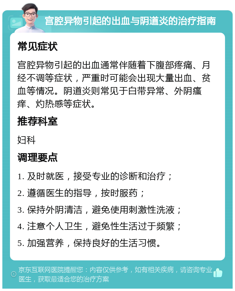 宫腔异物引起的出血与阴道炎的治疗指南 常见症状 宫腔异物引起的出血通常伴随着下腹部疼痛、月经不调等症状，严重时可能会出现大量出血、贫血等情况。阴道炎则常见于白带异常、外阴瘙痒、灼热感等症状。 推荐科室 妇科 调理要点 1. 及时就医，接受专业的诊断和治疗； 2. 遵循医生的指导，按时服药； 3. 保持外阴清洁，避免使用刺激性洗液； 4. 注意个人卫生，避免性生活过于频繁； 5. 加强营养，保持良好的生活习惯。