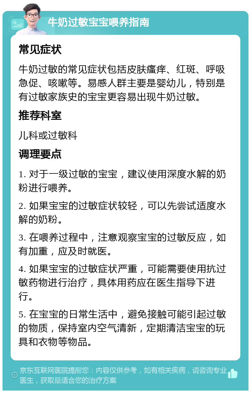 牛奶过敏宝宝喂养指南 常见症状 牛奶过敏的常见症状包括皮肤瘙痒、红斑、呼吸急促、咳嗽等。易感人群主要是婴幼儿，特别是有过敏家族史的宝宝更容易出现牛奶过敏。 推荐科室 儿科或过敏科 调理要点 1. 对于一级过敏的宝宝，建议使用深度水解的奶粉进行喂养。 2. 如果宝宝的过敏症状较轻，可以先尝试适度水解的奶粉。 3. 在喂养过程中，注意观察宝宝的过敏反应，如有加重，应及时就医。 4. 如果宝宝的过敏症状严重，可能需要使用抗过敏药物进行治疗，具体用药应在医生指导下进行。 5. 在宝宝的日常生活中，避免接触可能引起过敏的物质，保持室内空气清新，定期清洁宝宝的玩具和衣物等物品。