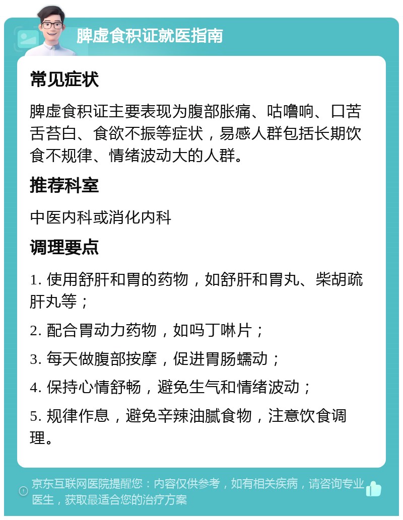 脾虚食积证就医指南 常见症状 脾虚食积证主要表现为腹部胀痛、咕噜响、口苦舌苔白、食欲不振等症状，易感人群包括长期饮食不规律、情绪波动大的人群。 推荐科室 中医内科或消化内科 调理要点 1. 使用舒肝和胃的药物，如舒肝和胃丸、柴胡疏肝丸等； 2. 配合胃动力药物，如吗丁啉片； 3. 每天做腹部按摩，促进胃肠蠕动； 4. 保持心情舒畅，避免生气和情绪波动； 5. 规律作息，避免辛辣油腻食物，注意饮食调理。