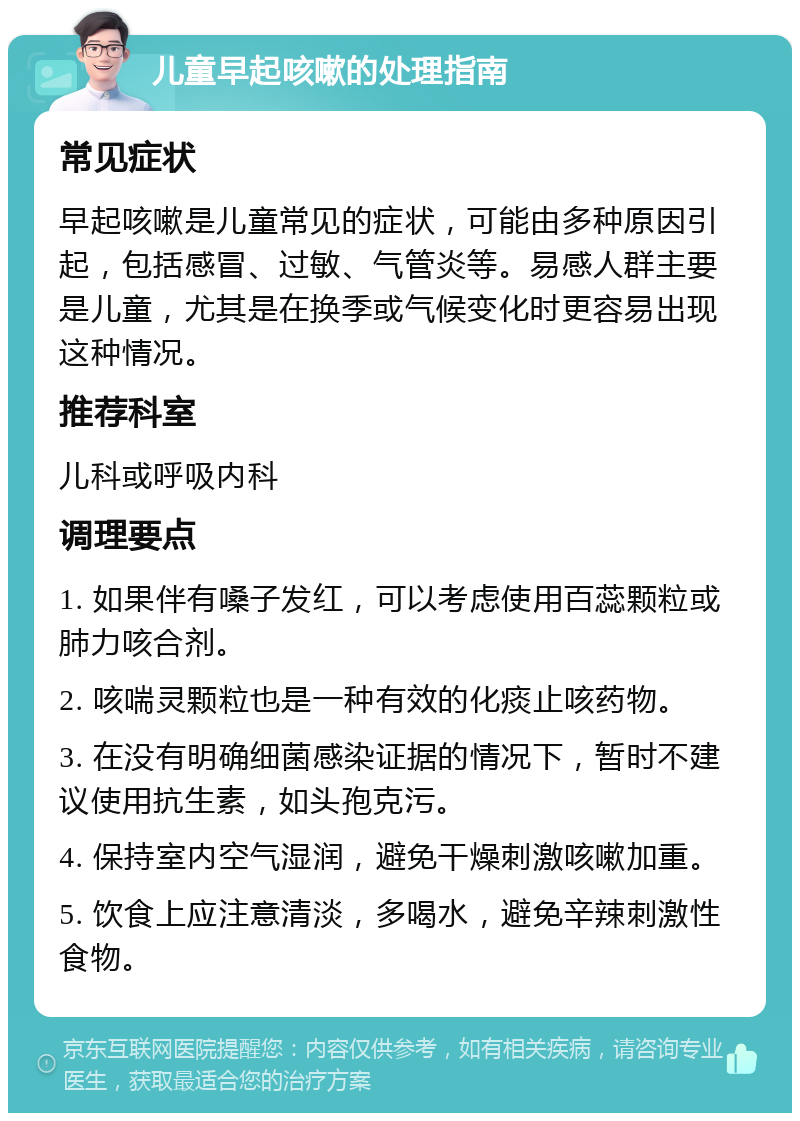 儿童早起咳嗽的处理指南 常见症状 早起咳嗽是儿童常见的症状，可能由多种原因引起，包括感冒、过敏、气管炎等。易感人群主要是儿童，尤其是在换季或气候变化时更容易出现这种情况。 推荐科室 儿科或呼吸内科 调理要点 1. 如果伴有嗓子发红，可以考虑使用百蕊颗粒或肺力咳合剂。 2. 咳喘灵颗粒也是一种有效的化痰止咳药物。 3. 在没有明确细菌感染证据的情况下，暂时不建议使用抗生素，如头孢克污。 4. 保持室内空气湿润，避免干燥刺激咳嗽加重。 5. 饮食上应注意清淡，多喝水，避免辛辣刺激性食物。