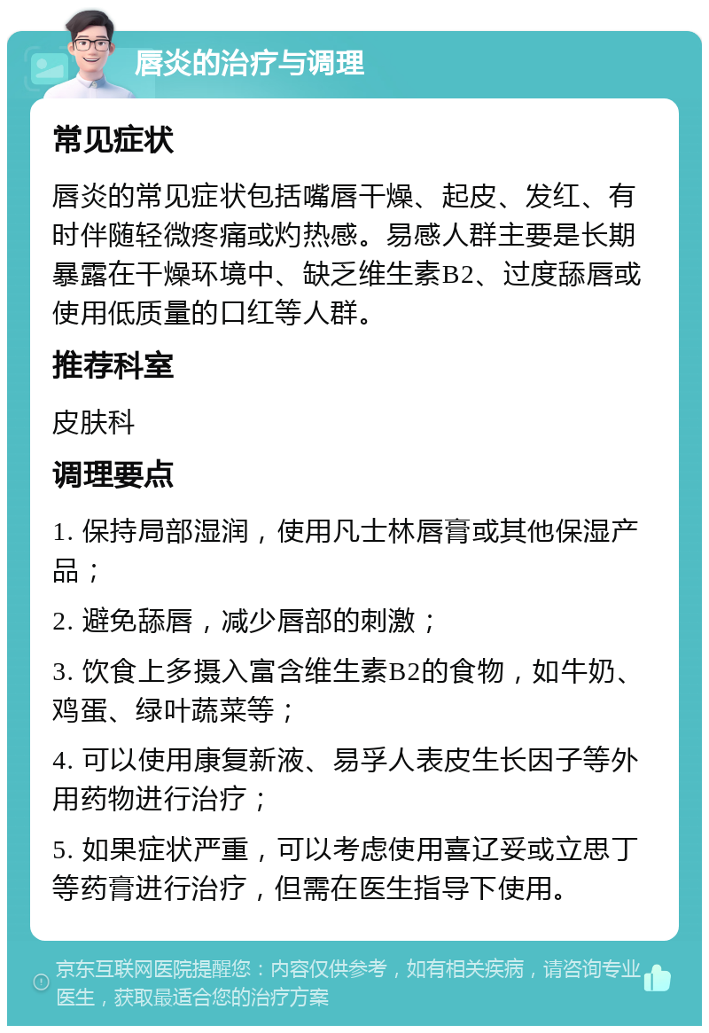 唇炎的治疗与调理 常见症状 唇炎的常见症状包括嘴唇干燥、起皮、发红、有时伴随轻微疼痛或灼热感。易感人群主要是长期暴露在干燥环境中、缺乏维生素B2、过度舔唇或使用低质量的口红等人群。 推荐科室 皮肤科 调理要点 1. 保持局部湿润，使用凡士林唇膏或其他保湿产品； 2. 避免舔唇，减少唇部的刺激； 3. 饮食上多摄入富含维生素B2的食物，如牛奶、鸡蛋、绿叶蔬菜等； 4. 可以使用康复新液、易孚人表皮生长因子等外用药物进行治疗； 5. 如果症状严重，可以考虑使用喜辽妥或立思丁等药膏进行治疗，但需在医生指导下使用。