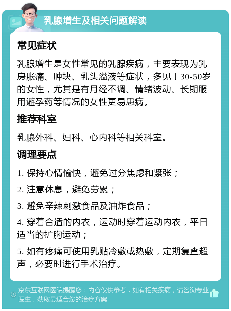 乳腺增生及相关问题解读 常见症状 乳腺增生是女性常见的乳腺疾病，主要表现为乳房胀痛、肿块、乳头溢液等症状，多见于30-50岁的女性，尤其是有月经不调、情绪波动、长期服用避孕药等情况的女性更易患病。 推荐科室 乳腺外科、妇科、心内科等相关科室。 调理要点 1. 保持心情愉快，避免过分焦虑和紧张； 2. 注意休息，避免劳累； 3. 避免辛辣刺激食品及油炸食品； 4. 穿着合适的内衣，运动时穿着运动内衣，平日适当的扩胸运动； 5. 如有疼痛可使用乳贴冷敷或热敷，定期复查超声，必要时进行手术治疗。