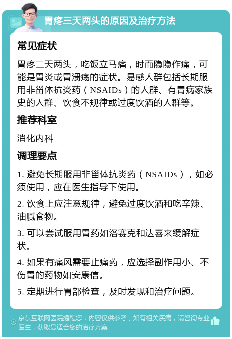 胃疼三天两头的原因及治疗方法 常见症状 胃疼三天两头，吃饭立马痛，时而隐隐作痛，可能是胃炎或胃溃疡的症状。易感人群包括长期服用非甾体抗炎药（NSAIDs）的人群、有胃病家族史的人群、饮食不规律或过度饮酒的人群等。 推荐科室 消化内科 调理要点 1. 避免长期服用非甾体抗炎药（NSAIDs），如必须使用，应在医生指导下使用。 2. 饮食上应注意规律，避免过度饮酒和吃辛辣、油腻食物。 3. 可以尝试服用胃药如洛赛克和达喜来缓解症状。 4. 如果有痛风需要止痛药，应选择副作用小、不伤胃的药物如安康信。 5. 定期进行胃部检查，及时发现和治疗问题。