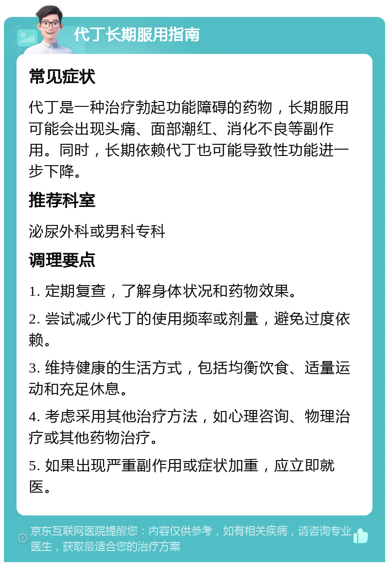 代丁长期服用指南 常见症状 代丁是一种治疗勃起功能障碍的药物，长期服用可能会出现头痛、面部潮红、消化不良等副作用。同时，长期依赖代丁也可能导致性功能进一步下降。 推荐科室 泌尿外科或男科专科 调理要点 1. 定期复查，了解身体状况和药物效果。 2. 尝试减少代丁的使用频率或剂量，避免过度依赖。 3. 维持健康的生活方式，包括均衡饮食、适量运动和充足休息。 4. 考虑采用其他治疗方法，如心理咨询、物理治疗或其他药物治疗。 5. 如果出现严重副作用或症状加重，应立即就医。