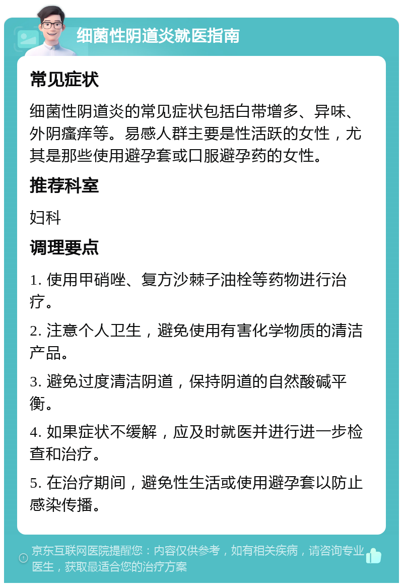 细菌性阴道炎就医指南 常见症状 细菌性阴道炎的常见症状包括白带增多、异味、外阴瘙痒等。易感人群主要是性活跃的女性，尤其是那些使用避孕套或口服避孕药的女性。 推荐科室 妇科 调理要点 1. 使用甲硝唑、复方沙棘子油栓等药物进行治疗。 2. 注意个人卫生，避免使用有害化学物质的清洁产品。 3. 避免过度清洁阴道，保持阴道的自然酸碱平衡。 4. 如果症状不缓解，应及时就医并进行进一步检查和治疗。 5. 在治疗期间，避免性生活或使用避孕套以防止感染传播。