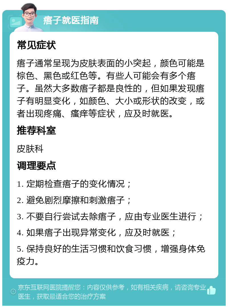 痦子就医指南 常见症状 痦子通常呈现为皮肤表面的小突起，颜色可能是棕色、黑色或红色等。有些人可能会有多个痦子。虽然大多数痦子都是良性的，但如果发现痦子有明显变化，如颜色、大小或形状的改变，或者出现疼痛、瘙痒等症状，应及时就医。 推荐科室 皮肤科 调理要点 1. 定期检查痦子的变化情况； 2. 避免剧烈摩擦和刺激痦子； 3. 不要自行尝试去除痦子，应由专业医生进行； 4. 如果痦子出现异常变化，应及时就医； 5. 保持良好的生活习惯和饮食习惯，增强身体免疫力。