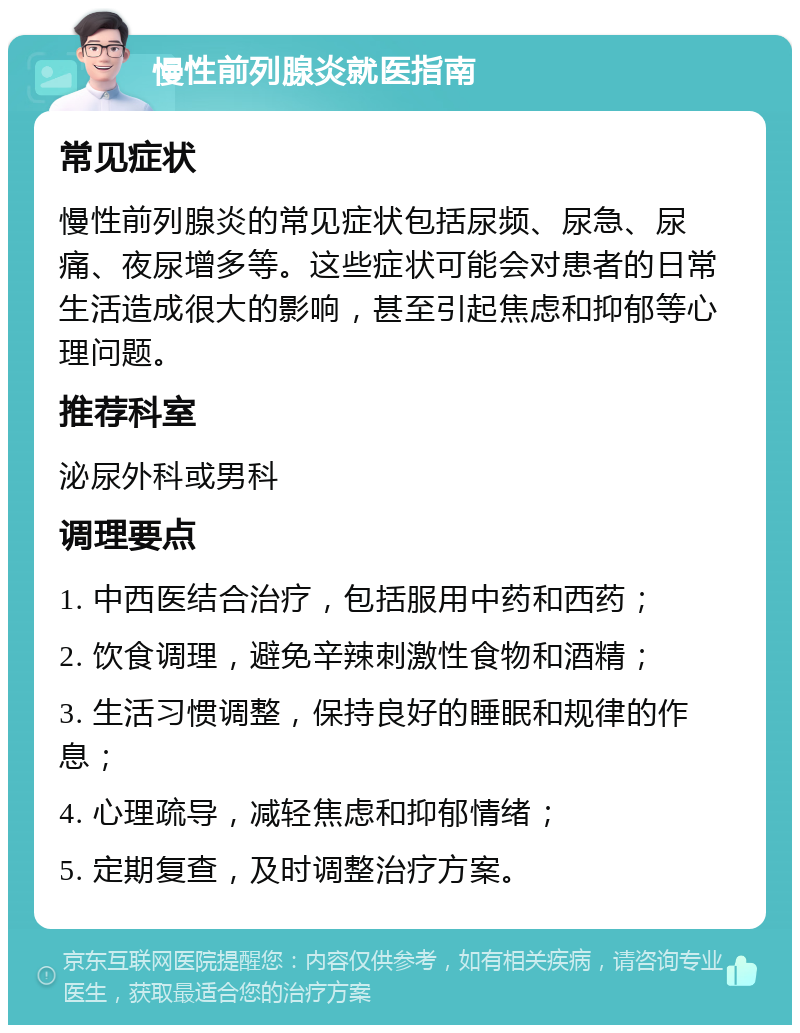 慢性前列腺炎就医指南 常见症状 慢性前列腺炎的常见症状包括尿频、尿急、尿痛、夜尿增多等。这些症状可能会对患者的日常生活造成很大的影响，甚至引起焦虑和抑郁等心理问题。 推荐科室 泌尿外科或男科 调理要点 1. 中西医结合治疗，包括服用中药和西药； 2. 饮食调理，避免辛辣刺激性食物和酒精； 3. 生活习惯调整，保持良好的睡眠和规律的作息； 4. 心理疏导，减轻焦虑和抑郁情绪； 5. 定期复查，及时调整治疗方案。