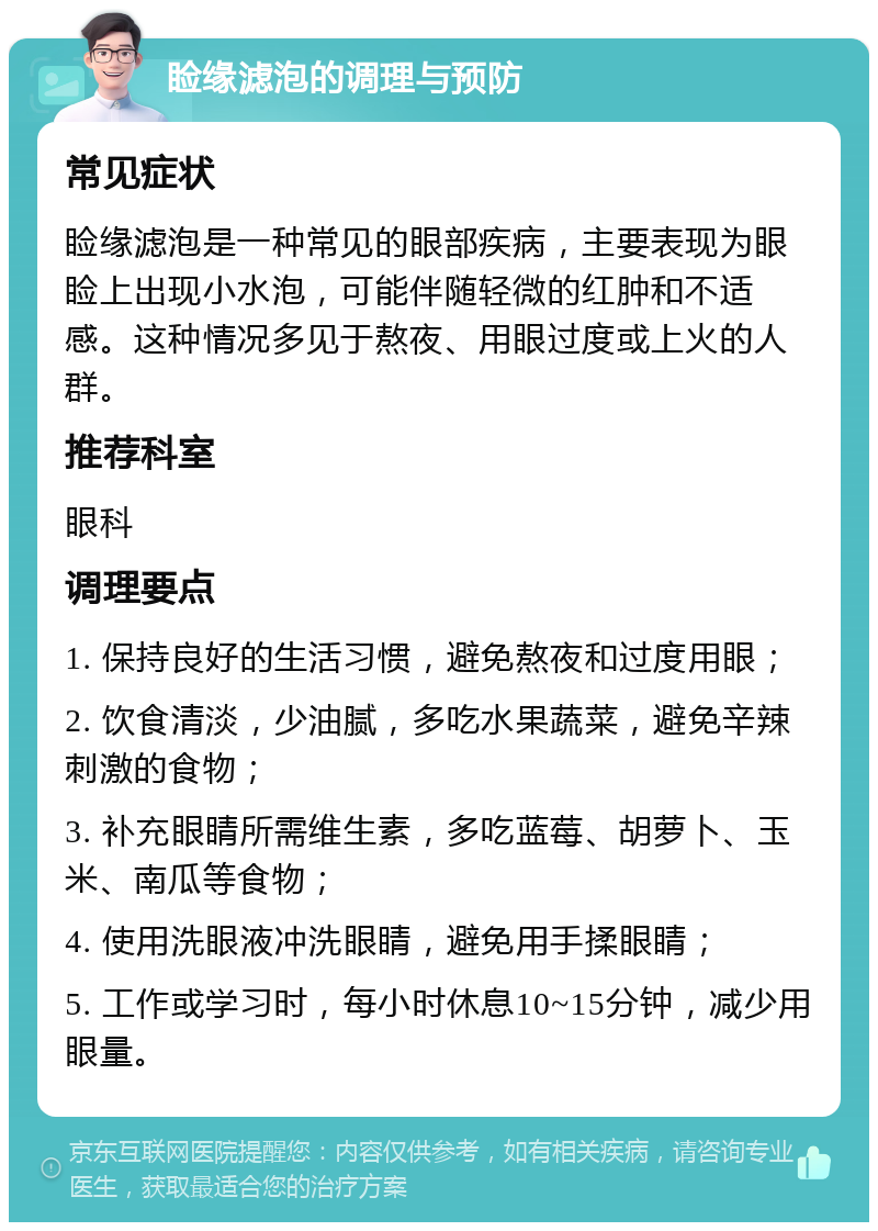 睑缘滤泡的调理与预防 常见症状 睑缘滤泡是一种常见的眼部疾病，主要表现为眼睑上出现小水泡，可能伴随轻微的红肿和不适感。这种情况多见于熬夜、用眼过度或上火的人群。 推荐科室 眼科 调理要点 1. 保持良好的生活习惯，避免熬夜和过度用眼； 2. 饮食清淡，少油腻，多吃水果蔬菜，避免辛辣刺激的食物； 3. 补充眼睛所需维生素，多吃蓝莓、胡萝卜、玉米、南瓜等食物； 4. 使用洗眼液冲洗眼睛，避免用手揉眼睛； 5. 工作或学习时，每小时休息10~15分钟，减少用眼量。