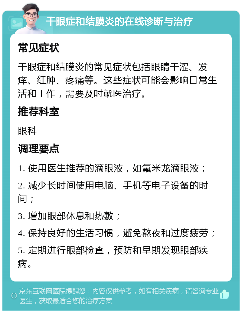 干眼症和结膜炎的在线诊断与治疗 常见症状 干眼症和结膜炎的常见症状包括眼睛干涩、发痒、红肿、疼痛等。这些症状可能会影响日常生活和工作，需要及时就医治疗。 推荐科室 眼科 调理要点 1. 使用医生推荐的滴眼液，如氟米龙滴眼液； 2. 减少长时间使用电脑、手机等电子设备的时间； 3. 增加眼部休息和热敷； 4. 保持良好的生活习惯，避免熬夜和过度疲劳； 5. 定期进行眼部检查，预防和早期发现眼部疾病。