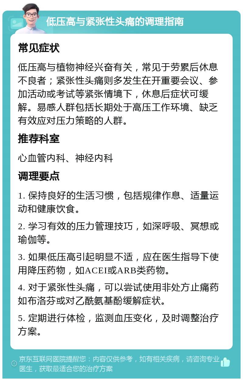 低压高与紧张性头痛的调理指南 常见症状 低压高与植物神经兴奋有关，常见于劳累后休息不良者；紧张性头痛则多发生在开重要会议、参加活动或考试等紧张情境下，休息后症状可缓解。易感人群包括长期处于高压工作环境、缺乏有效应对压力策略的人群。 推荐科室 心血管内科、神经内科 调理要点 1. 保持良好的生活习惯，包括规律作息、适量运动和健康饮食。 2. 学习有效的压力管理技巧，如深呼吸、冥想或瑜伽等。 3. 如果低压高引起明显不适，应在医生指导下使用降压药物，如ACEI或ARB类药物。 4. 对于紧张性头痛，可以尝试使用非处方止痛药如布洛芬或对乙酰氨基酚缓解症状。 5. 定期进行体检，监测血压变化，及时调整治疗方案。