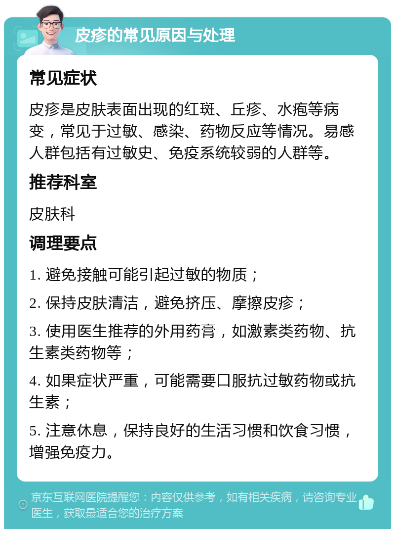 皮疹的常见原因与处理 常见症状 皮疹是皮肤表面出现的红斑、丘疹、水疱等病变，常见于过敏、感染、药物反应等情况。易感人群包括有过敏史、免疫系统较弱的人群等。 推荐科室 皮肤科 调理要点 1. 避免接触可能引起过敏的物质； 2. 保持皮肤清洁，避免挤压、摩擦皮疹； 3. 使用医生推荐的外用药膏，如激素类药物、抗生素类药物等； 4. 如果症状严重，可能需要口服抗过敏药物或抗生素； 5. 注意休息，保持良好的生活习惯和饮食习惯，增强免疫力。