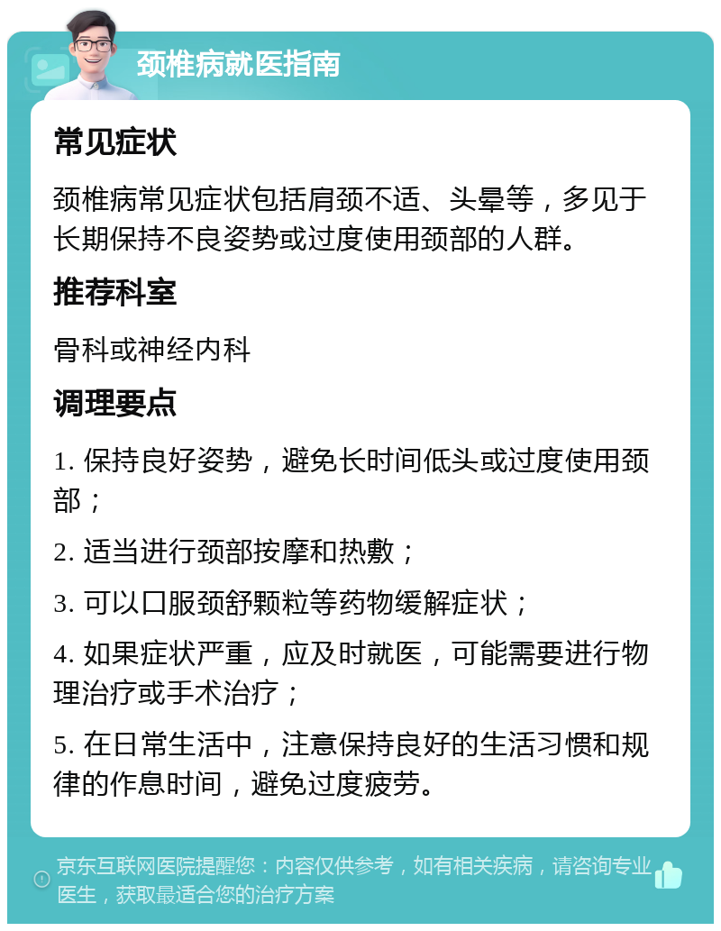 颈椎病就医指南 常见症状 颈椎病常见症状包括肩颈不适、头晕等，多见于长期保持不良姿势或过度使用颈部的人群。 推荐科室 骨科或神经内科 调理要点 1. 保持良好姿势，避免长时间低头或过度使用颈部； 2. 适当进行颈部按摩和热敷； 3. 可以口服颈舒颗粒等药物缓解症状； 4. 如果症状严重，应及时就医，可能需要进行物理治疗或手术治疗； 5. 在日常生活中，注意保持良好的生活习惯和规律的作息时间，避免过度疲劳。