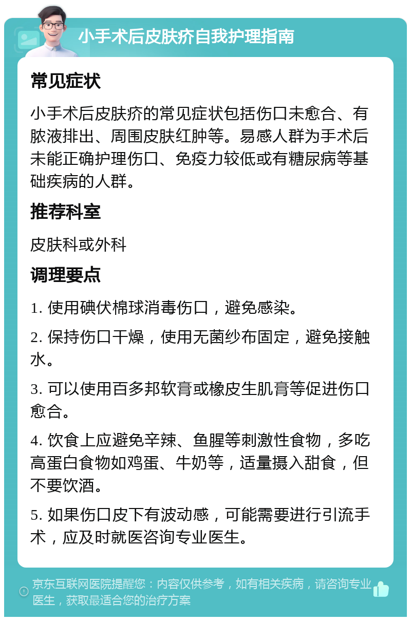 小手术后皮肤疥自我护理指南 常见症状 小手术后皮肤疥的常见症状包括伤口未愈合、有脓液排出、周围皮肤红肿等。易感人群为手术后未能正确护理伤口、免疫力较低或有糖尿病等基础疾病的人群。 推荐科室 皮肤科或外科 调理要点 1. 使用碘伏棉球消毒伤口，避免感染。 2. 保持伤口干燥，使用无菌纱布固定，避免接触水。 3. 可以使用百多邦软膏或橡皮生肌膏等促进伤口愈合。 4. 饮食上应避免辛辣、鱼腥等刺激性食物，多吃高蛋白食物如鸡蛋、牛奶等，适量摄入甜食，但不要饮酒。 5. 如果伤口皮下有波动感，可能需要进行引流手术，应及时就医咨询专业医生。