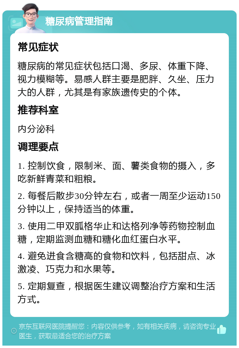 糖尿病管理指南 常见症状 糖尿病的常见症状包括口渴、多尿、体重下降、视力模糊等。易感人群主要是肥胖、久坐、压力大的人群，尤其是有家族遗传史的个体。 推荐科室 内分泌科 调理要点 1. 控制饮食，限制米、面、薯类食物的摄入，多吃新鲜青菜和粗粮。 2. 每餐后散步30分钟左右，或者一周至少运动150分钟以上，保持适当的体重。 3. 使用二甲双胍格华止和达格列净等药物控制血糖，定期监测血糖和糖化血红蛋白水平。 4. 避免进食含糖高的食物和饮料，包括甜点、冰激凌、巧克力和水果等。 5. 定期复查，根据医生建议调整治疗方案和生活方式。