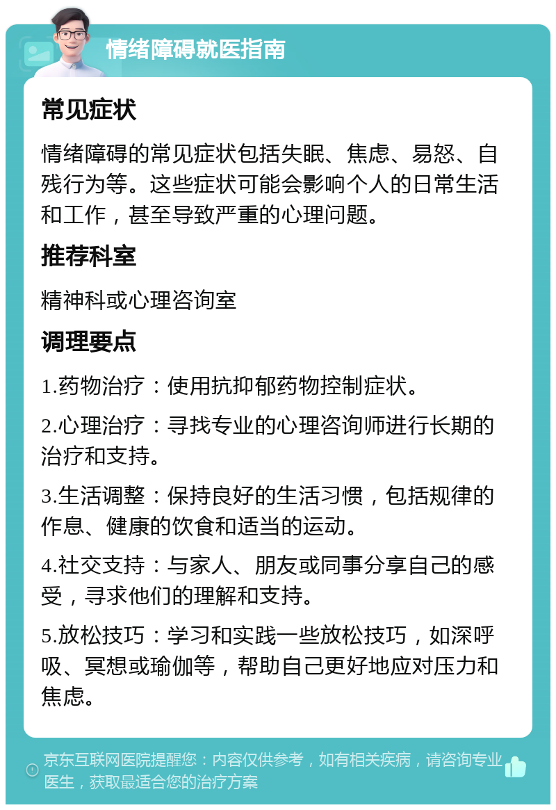 情绪障碍就医指南 常见症状 情绪障碍的常见症状包括失眠、焦虑、易怒、自残行为等。这些症状可能会影响个人的日常生活和工作，甚至导致严重的心理问题。 推荐科室 精神科或心理咨询室 调理要点 1.药物治疗：使用抗抑郁药物控制症状。 2.心理治疗：寻找专业的心理咨询师进行长期的治疗和支持。 3.生活调整：保持良好的生活习惯，包括规律的作息、健康的饮食和适当的运动。 4.社交支持：与家人、朋友或同事分享自己的感受，寻求他们的理解和支持。 5.放松技巧：学习和实践一些放松技巧，如深呼吸、冥想或瑜伽等，帮助自己更好地应对压力和焦虑。