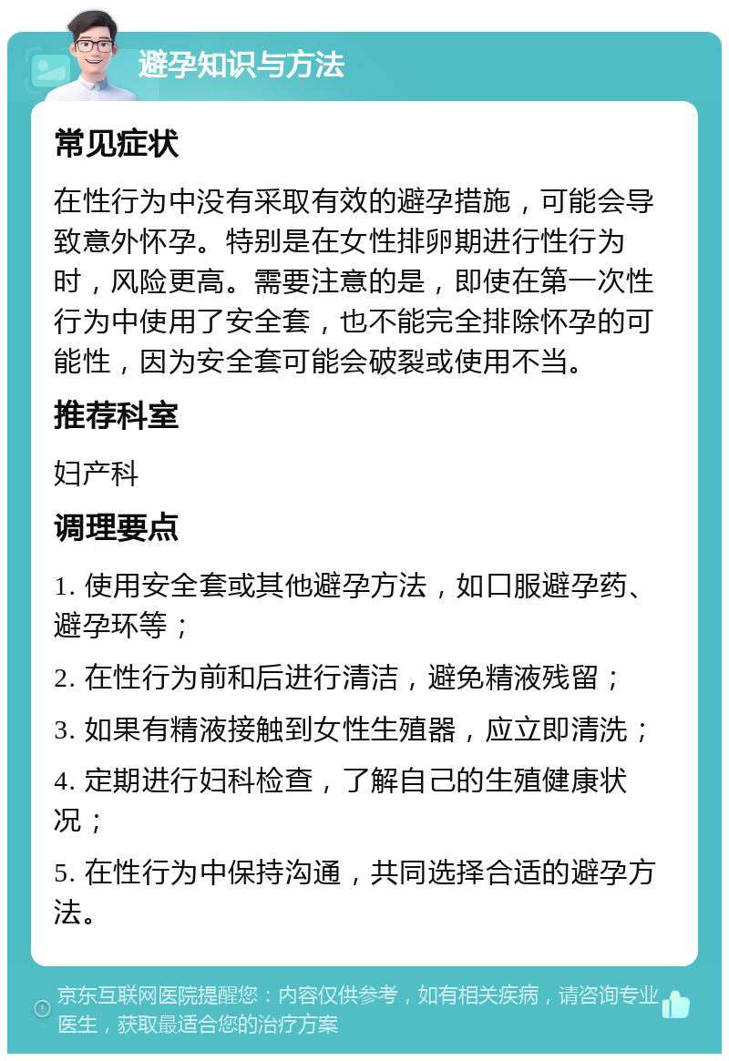 避孕知识与方法 常见症状 在性行为中没有采取有效的避孕措施，可能会导致意外怀孕。特别是在女性排卵期进行性行为时，风险更高。需要注意的是，即使在第一次性行为中使用了安全套，也不能完全排除怀孕的可能性，因为安全套可能会破裂或使用不当。 推荐科室 妇产科 调理要点 1. 使用安全套或其他避孕方法，如口服避孕药、避孕环等； 2. 在性行为前和后进行清洁，避免精液残留； 3. 如果有精液接触到女性生殖器，应立即清洗； 4. 定期进行妇科检查，了解自己的生殖健康状况； 5. 在性行为中保持沟通，共同选择合适的避孕方法。