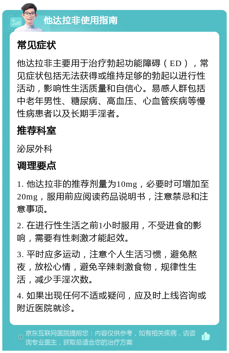 他达拉非使用指南 常见症状 他达拉非主要用于治疗勃起功能障碍（ED），常见症状包括无法获得或维持足够的勃起以进行性活动，影响性生活质量和自信心。易感人群包括中老年男性、糖尿病、高血压、心血管疾病等慢性病患者以及长期手淫者。 推荐科室 泌尿外科 调理要点 1. 他达拉非的推荐剂量为10mg，必要时可增加至20mg，服用前应阅读药品说明书，注意禁忌和注意事项。 2. 在进行性生活之前1小时服用，不受进食的影响，需要有性刺激才能起效。 3. 平时应多运动，注意个人生活习惯，避免熬夜，放松心情，避免辛辣刺激食物，规律性生活，减少手淫次数。 4. 如果出现任何不适或疑问，应及时上线咨询或附近医院就诊。