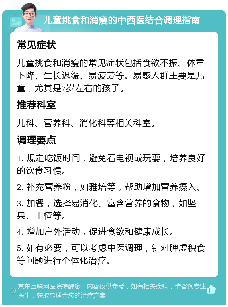 儿童挑食和消瘦的中西医结合调理指南 常见症状 儿童挑食和消瘦的常见症状包括食欲不振、体重下降、生长迟缓、易疲劳等。易感人群主要是儿童，尤其是7岁左右的孩子。 推荐科室 儿科、营养科、消化科等相关科室。 调理要点 1. 规定吃饭时间，避免看电视或玩耍，培养良好的饮食习惯。 2. 补充营养粉，如雅培等，帮助增加营养摄入。 3. 加餐，选择易消化、富含营养的食物，如坚果、山楂等。 4. 增加户外活动，促进食欲和健康成长。 5. 如有必要，可以考虑中医调理，针对脾虚积食等问题进行个体化治疗。