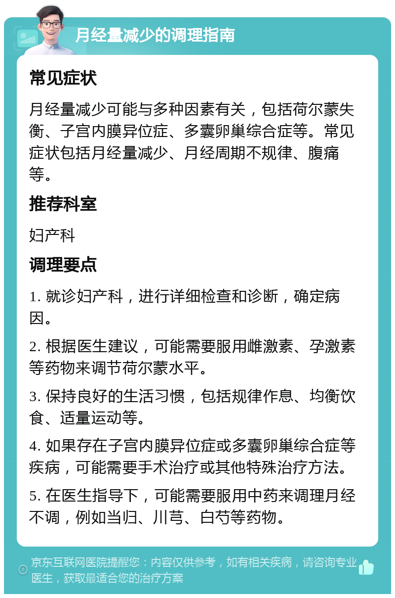 月经量减少的调理指南 常见症状 月经量减少可能与多种因素有关，包括荷尔蒙失衡、子宫内膜异位症、多囊卵巢综合症等。常见症状包括月经量减少、月经周期不规律、腹痛等。 推荐科室 妇产科 调理要点 1. 就诊妇产科，进行详细检查和诊断，确定病因。 2. 根据医生建议，可能需要服用雌激素、孕激素等药物来调节荷尔蒙水平。 3. 保持良好的生活习惯，包括规律作息、均衡饮食、适量运动等。 4. 如果存在子宫内膜异位症或多囊卵巢综合症等疾病，可能需要手术治疗或其他特殊治疗方法。 5. 在医生指导下，可能需要服用中药来调理月经不调，例如当归、川芎、白芍等药物。