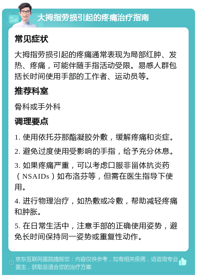 大拇指劳损引起的疼痛治疗指南 常见症状 大拇指劳损引起的疼痛通常表现为局部红肿、发热、疼痛，可能伴随手指活动受限。易感人群包括长时间使用手部的工作者、运动员等。 推荐科室 骨科或手外科 调理要点 1. 使用依托芬那酯凝胶外敷，缓解疼痛和炎症。 2. 避免过度使用受影响的手指，给予充分休息。 3. 如果疼痛严重，可以考虑口服非甾体抗炎药（NSAIDs）如布洛芬等，但需在医生指导下使用。 4. 进行物理治疗，如热敷或冷敷，帮助减轻疼痛和肿胀。 5. 在日常生活中，注意手部的正确使用姿势，避免长时间保持同一姿势或重复性动作。