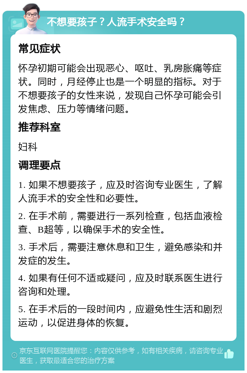 不想要孩子？人流手术安全吗？ 常见症状 怀孕初期可能会出现恶心、呕吐、乳房胀痛等症状。同时，月经停止也是一个明显的指标。对于不想要孩子的女性来说，发现自己怀孕可能会引发焦虑、压力等情绪问题。 推荐科室 妇科 调理要点 1. 如果不想要孩子，应及时咨询专业医生，了解人流手术的安全性和必要性。 2. 在手术前，需要进行一系列检查，包括血液检查、B超等，以确保手术的安全性。 3. 手术后，需要注意休息和卫生，避免感染和并发症的发生。 4. 如果有任何不适或疑问，应及时联系医生进行咨询和处理。 5. 在手术后的一段时间内，应避免性生活和剧烈运动，以促进身体的恢复。