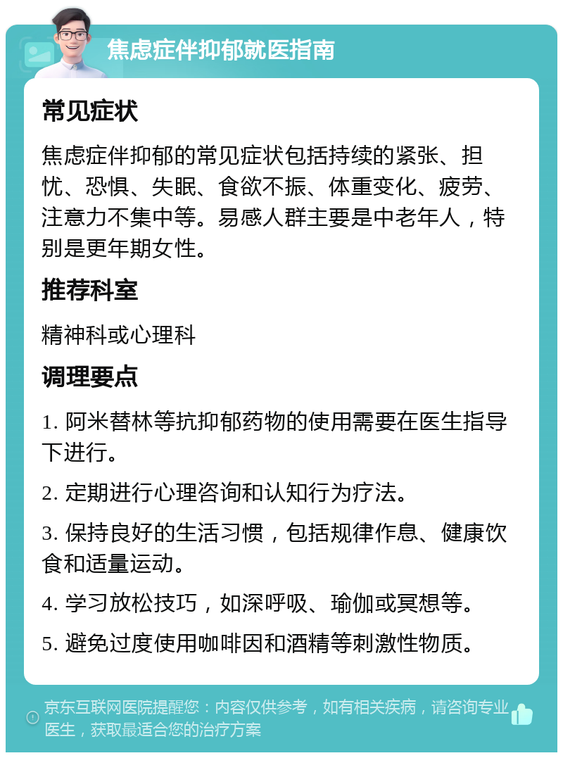 焦虑症伴抑郁就医指南 常见症状 焦虑症伴抑郁的常见症状包括持续的紧张、担忧、恐惧、失眠、食欲不振、体重变化、疲劳、注意力不集中等。易感人群主要是中老年人，特别是更年期女性。 推荐科室 精神科或心理科 调理要点 1. 阿米替林等抗抑郁药物的使用需要在医生指导下进行。 2. 定期进行心理咨询和认知行为疗法。 3. 保持良好的生活习惯，包括规律作息、健康饮食和适量运动。 4. 学习放松技巧，如深呼吸、瑜伽或冥想等。 5. 避免过度使用咖啡因和酒精等刺激性物质。