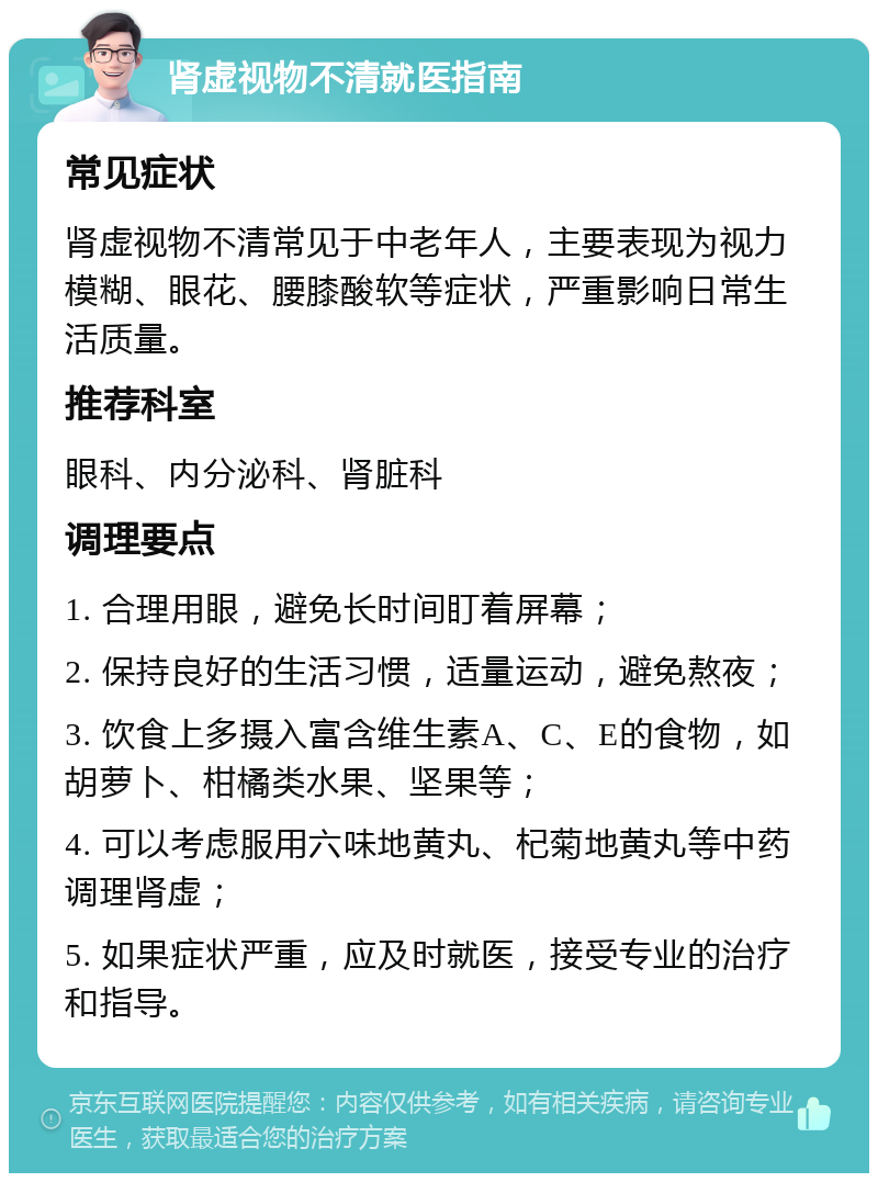 肾虚视物不清就医指南 常见症状 肾虚视物不清常见于中老年人，主要表现为视力模糊、眼花、腰膝酸软等症状，严重影响日常生活质量。 推荐科室 眼科、内分泌科、肾脏科 调理要点 1. 合理用眼，避免长时间盯着屏幕； 2. 保持良好的生活习惯，适量运动，避免熬夜； 3. 饮食上多摄入富含维生素A、C、E的食物，如胡萝卜、柑橘类水果、坚果等； 4. 可以考虑服用六味地黄丸、杞菊地黄丸等中药调理肾虚； 5. 如果症状严重，应及时就医，接受专业的治疗和指导。