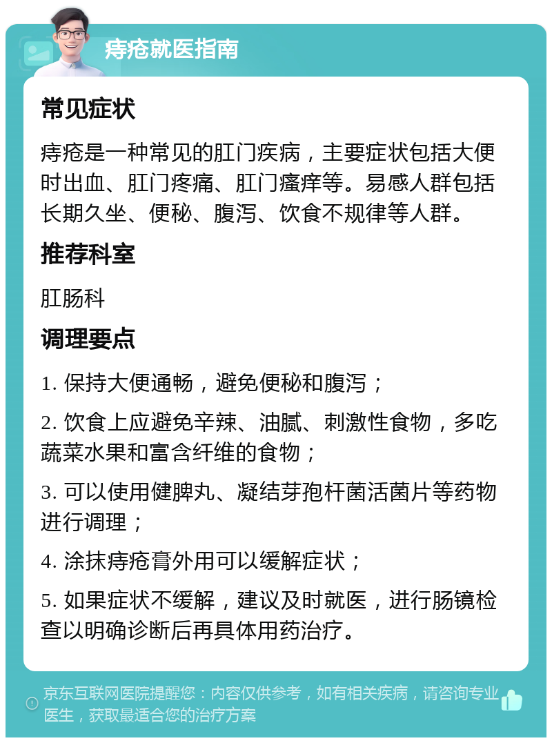 痔疮就医指南 常见症状 痔疮是一种常见的肛门疾病，主要症状包括大便时出血、肛门疼痛、肛门瘙痒等。易感人群包括长期久坐、便秘、腹泻、饮食不规律等人群。 推荐科室 肛肠科 调理要点 1. 保持大便通畅，避免便秘和腹泻； 2. 饮食上应避免辛辣、油腻、刺激性食物，多吃蔬菜水果和富含纤维的食物； 3. 可以使用健脾丸、凝结芽孢杆菌活菌片等药物进行调理； 4. 涂抹痔疮膏外用可以缓解症状； 5. 如果症状不缓解，建议及时就医，进行肠镜检查以明确诊断后再具体用药治疗。