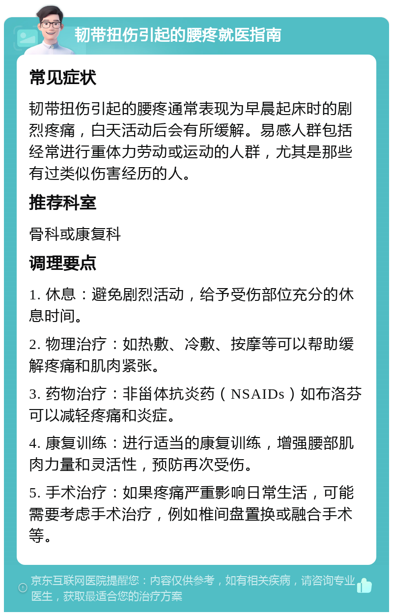 韧带扭伤引起的腰疼就医指南 常见症状 韧带扭伤引起的腰疼通常表现为早晨起床时的剧烈疼痛，白天活动后会有所缓解。易感人群包括经常进行重体力劳动或运动的人群，尤其是那些有过类似伤害经历的人。 推荐科室 骨科或康复科 调理要点 1. 休息：避免剧烈活动，给予受伤部位充分的休息时间。 2. 物理治疗：如热敷、冷敷、按摩等可以帮助缓解疼痛和肌肉紧张。 3. 药物治疗：非甾体抗炎药（NSAIDs）如布洛芬可以减轻疼痛和炎症。 4. 康复训练：进行适当的康复训练，增强腰部肌肉力量和灵活性，预防再次受伤。 5. 手术治疗：如果疼痛严重影响日常生活，可能需要考虑手术治疗，例如椎间盘置换或融合手术等。