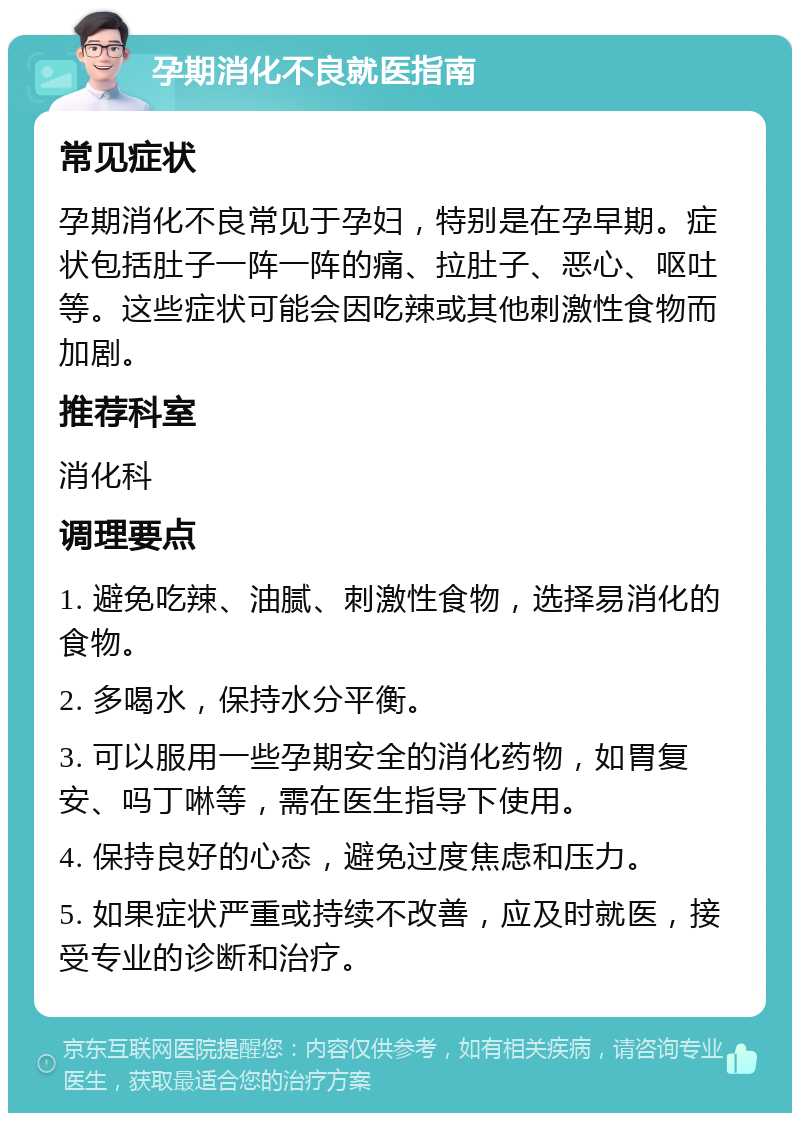 孕期消化不良就医指南 常见症状 孕期消化不良常见于孕妇，特别是在孕早期。症状包括肚子一阵一阵的痛、拉肚子、恶心、呕吐等。这些症状可能会因吃辣或其他刺激性食物而加剧。 推荐科室 消化科 调理要点 1. 避免吃辣、油腻、刺激性食物，选择易消化的食物。 2. 多喝水，保持水分平衡。 3. 可以服用一些孕期安全的消化药物，如胃复安、吗丁啉等，需在医生指导下使用。 4. 保持良好的心态，避免过度焦虑和压力。 5. 如果症状严重或持续不改善，应及时就医，接受专业的诊断和治疗。