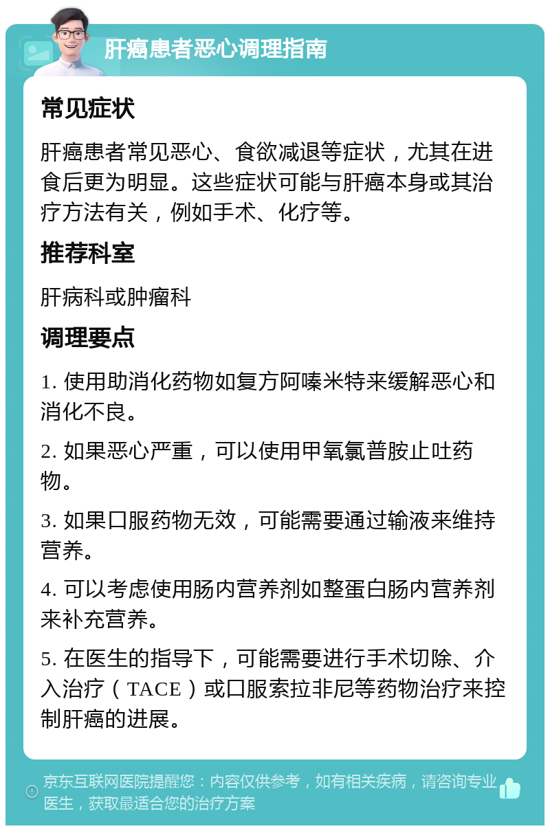 肝癌患者恶心调理指南 常见症状 肝癌患者常见恶心、食欲减退等症状，尤其在进食后更为明显。这些症状可能与肝癌本身或其治疗方法有关，例如手术、化疗等。 推荐科室 肝病科或肿瘤科 调理要点 1. 使用助消化药物如复方阿嗪米特来缓解恶心和消化不良。 2. 如果恶心严重，可以使用甲氧氯普胺止吐药物。 3. 如果口服药物无效，可能需要通过输液来维持营养。 4. 可以考虑使用肠内营养剂如整蛋白肠内营养剂来补充营养。 5. 在医生的指导下，可能需要进行手术切除、介入治疗（TACE）或口服索拉非尼等药物治疗来控制肝癌的进展。