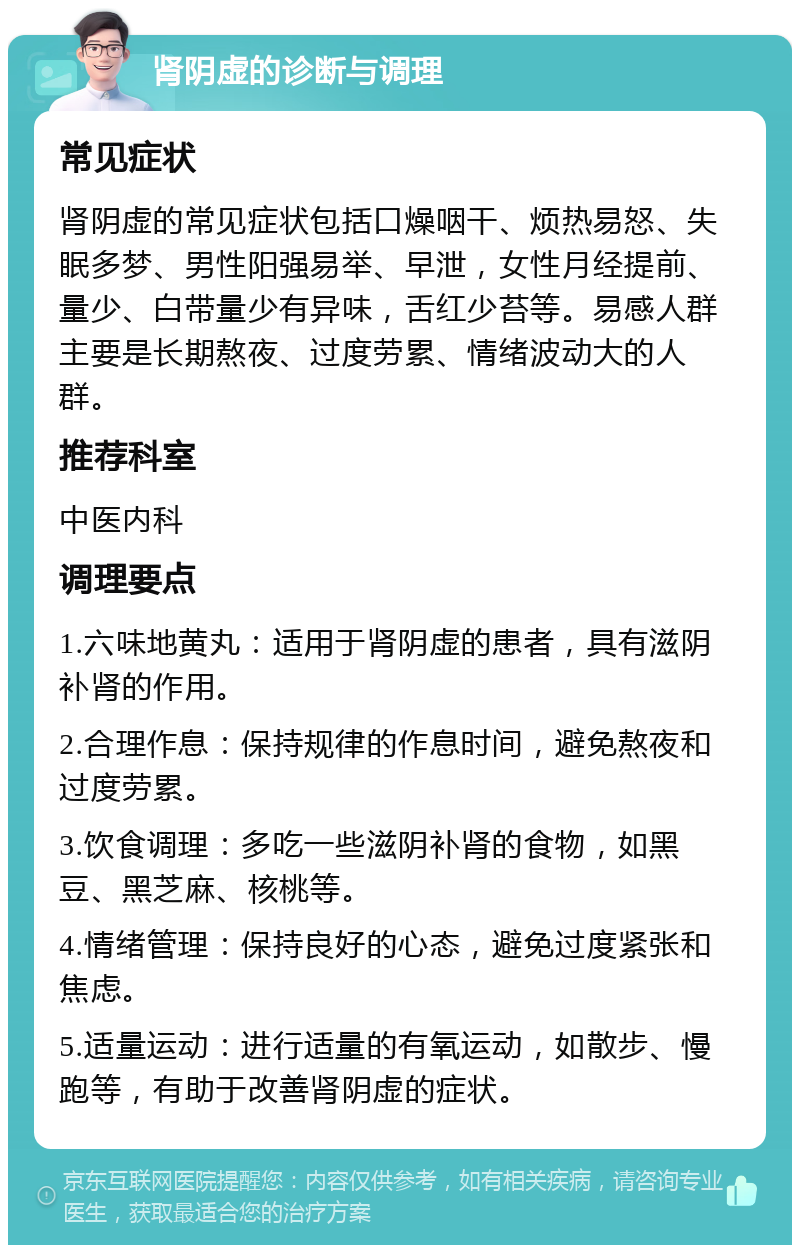 肾阴虚的诊断与调理 常见症状 肾阴虚的常见症状包括口燥咽干、烦热易怒、失眠多梦、男性阳强易举、早泄，女性月经提前、量少、白带量少有异味，舌红少苔等。易感人群主要是长期熬夜、过度劳累、情绪波动大的人群。 推荐科室 中医内科 调理要点 1.六味地黄丸：适用于肾阴虚的患者，具有滋阴补肾的作用。 2.合理作息：保持规律的作息时间，避免熬夜和过度劳累。 3.饮食调理：多吃一些滋阴补肾的食物，如黑豆、黑芝麻、核桃等。 4.情绪管理：保持良好的心态，避免过度紧张和焦虑。 5.适量运动：进行适量的有氧运动，如散步、慢跑等，有助于改善肾阴虚的症状。