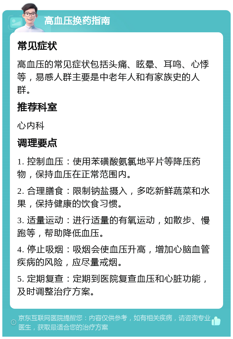 高血压换药指南 常见症状 高血压的常见症状包括头痛、眩晕、耳鸣、心悸等，易感人群主要是中老年人和有家族史的人群。 推荐科室 心内科 调理要点 1. 控制血压：使用苯磺酸氨氯地平片等降压药物，保持血压在正常范围内。 2. 合理膳食：限制钠盐摄入，多吃新鲜蔬菜和水果，保持健康的饮食习惯。 3. 适量运动：进行适量的有氧运动，如散步、慢跑等，帮助降低血压。 4. 停止吸烟：吸烟会使血压升高，增加心脑血管疾病的风险，应尽量戒烟。 5. 定期复查：定期到医院复查血压和心脏功能，及时调整治疗方案。