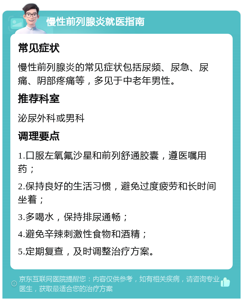 慢性前列腺炎就医指南 常见症状 慢性前列腺炎的常见症状包括尿频、尿急、尿痛、阴部疼痛等，多见于中老年男性。 推荐科室 泌尿外科或男科 调理要点 1.口服左氧氟沙星和前列舒通胶囊，遵医嘱用药； 2.保持良好的生活习惯，避免过度疲劳和长时间坐着； 3.多喝水，保持排尿通畅； 4.避免辛辣刺激性食物和酒精； 5.定期复查，及时调整治疗方案。