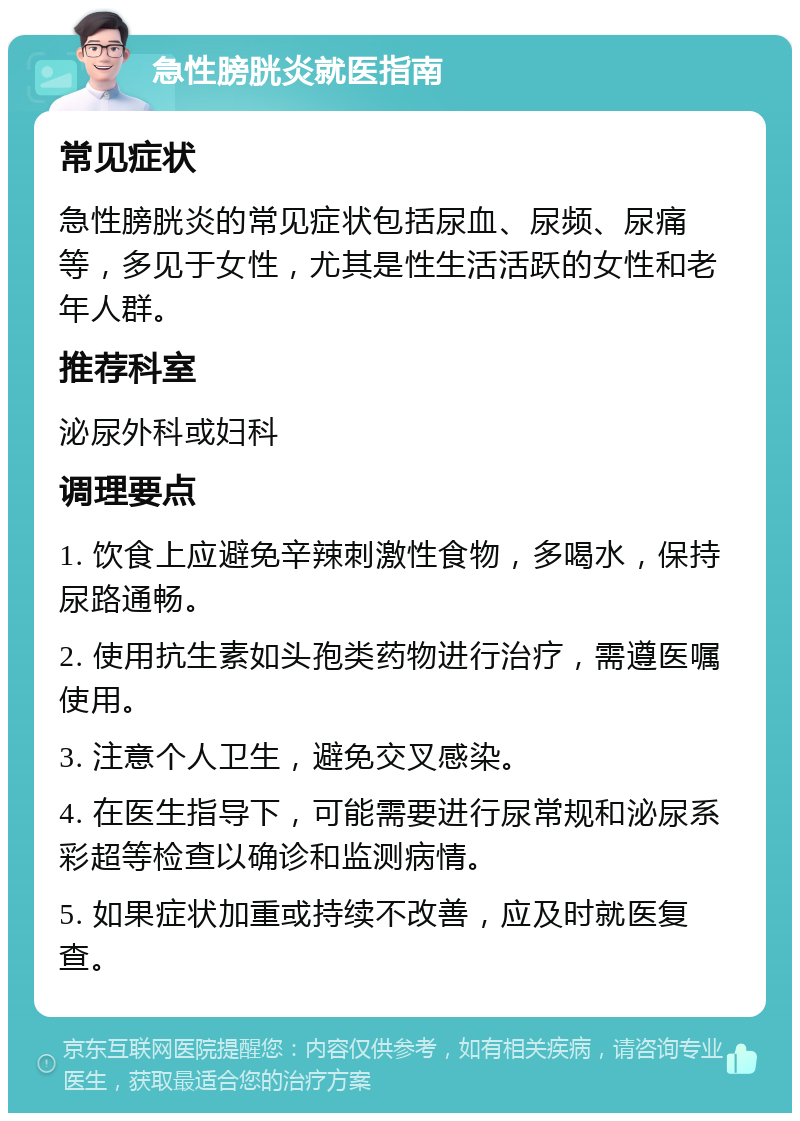 急性膀胱炎就医指南 常见症状 急性膀胱炎的常见症状包括尿血、尿频、尿痛等，多见于女性，尤其是性生活活跃的女性和老年人群。 推荐科室 泌尿外科或妇科 调理要点 1. 饮食上应避免辛辣刺激性食物，多喝水，保持尿路通畅。 2. 使用抗生素如头孢类药物进行治疗，需遵医嘱使用。 3. 注意个人卫生，避免交叉感染。 4. 在医生指导下，可能需要进行尿常规和泌尿系彩超等检查以确诊和监测病情。 5. 如果症状加重或持续不改善，应及时就医复查。