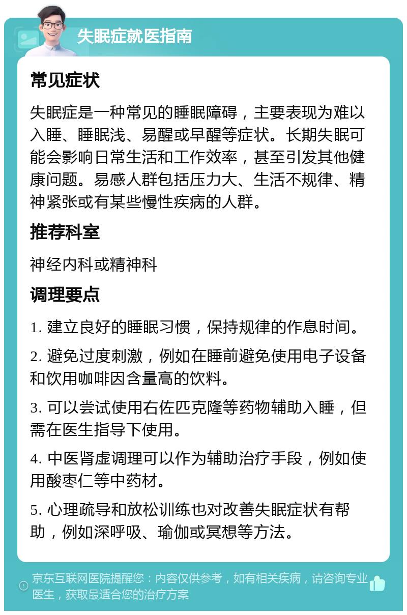 失眠症就医指南 常见症状 失眠症是一种常见的睡眠障碍，主要表现为难以入睡、睡眠浅、易醒或早醒等症状。长期失眠可能会影响日常生活和工作效率，甚至引发其他健康问题。易感人群包括压力大、生活不规律、精神紧张或有某些慢性疾病的人群。 推荐科室 神经内科或精神科 调理要点 1. 建立良好的睡眠习惯，保持规律的作息时间。 2. 避免过度刺激，例如在睡前避免使用电子设备和饮用咖啡因含量高的饮料。 3. 可以尝试使用右佐匹克隆等药物辅助入睡，但需在医生指导下使用。 4. 中医肾虚调理可以作为辅助治疗手段，例如使用酸枣仁等中药材。 5. 心理疏导和放松训练也对改善失眠症状有帮助，例如深呼吸、瑜伽或冥想等方法。