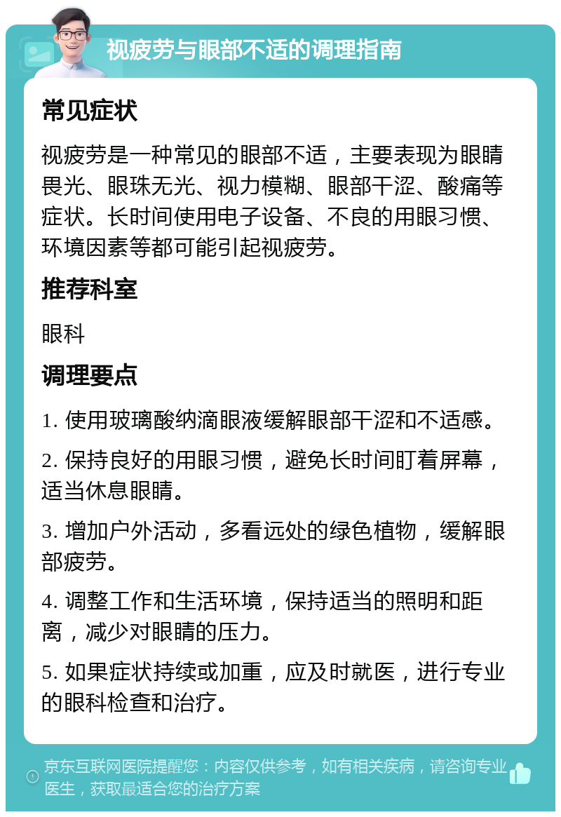 视疲劳与眼部不适的调理指南 常见症状 视疲劳是一种常见的眼部不适，主要表现为眼睛畏光、眼珠无光、视力模糊、眼部干涩、酸痛等症状。长时间使用电子设备、不良的用眼习惯、环境因素等都可能引起视疲劳。 推荐科室 眼科 调理要点 1. 使用玻璃酸纳滴眼液缓解眼部干涩和不适感。 2. 保持良好的用眼习惯，避免长时间盯着屏幕，适当休息眼睛。 3. 增加户外活动，多看远处的绿色植物，缓解眼部疲劳。 4. 调整工作和生活环境，保持适当的照明和距离，减少对眼睛的压力。 5. 如果症状持续或加重，应及时就医，进行专业的眼科检查和治疗。